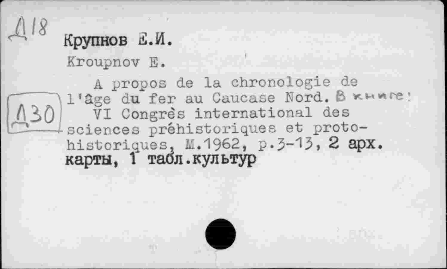 ﻿Крупнов d.И.
Kroupnov Е.
A propos de la chronologie de l’âge du fer au Caucase Nord. В книге;
VI Congrès international des sciences préhistoriques et protohistoriques, M.1962, p.J-iJ, 2 apx. карты, 1 табл.культур